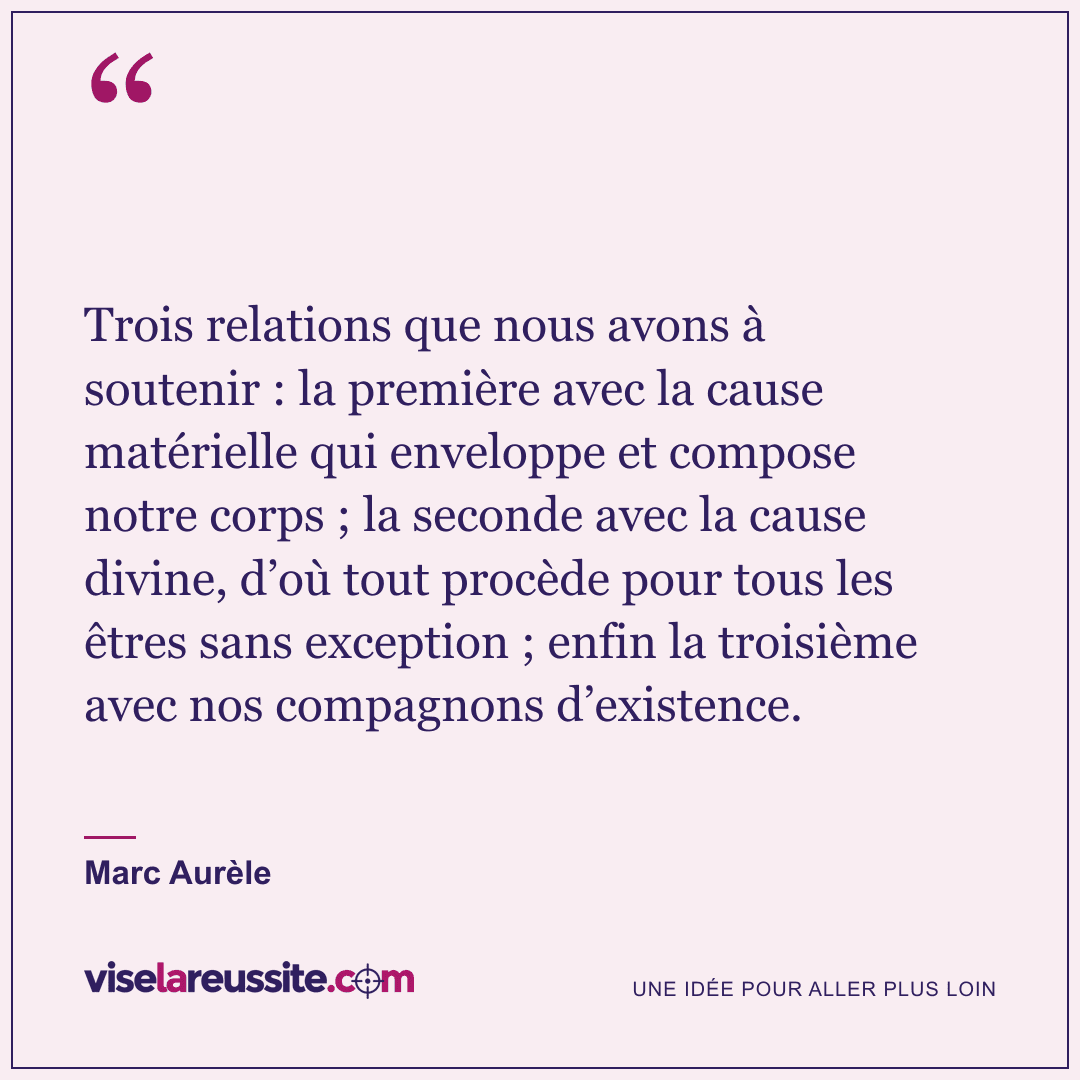 « Trois relations que nous avons à soutenir : la première avec la cause matérielle qui enveloppe et compose notre corps ; la seconde avec la cause divine, d’où tout procède pour tous les êtres sans exception ; enfin la troisième avec nos compagnons d’existence. » — Marc Aurèle — Vise la Réussite