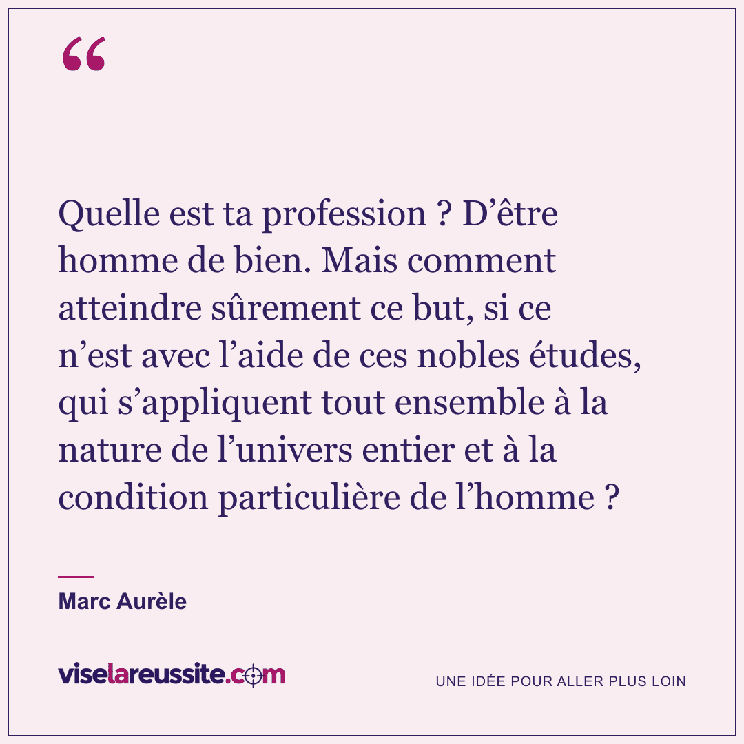 « Quelle est ta profession ? D’être homme de bien. Mais comment atteindre sûrement ce but, si ce n’est avec l’aide de ces nobles études, qui s’appliquent tout ensemble à la nature de l’univers entier et à la condition particulière de l’homme ? » — Marc Aurèle — Vise la Réussite