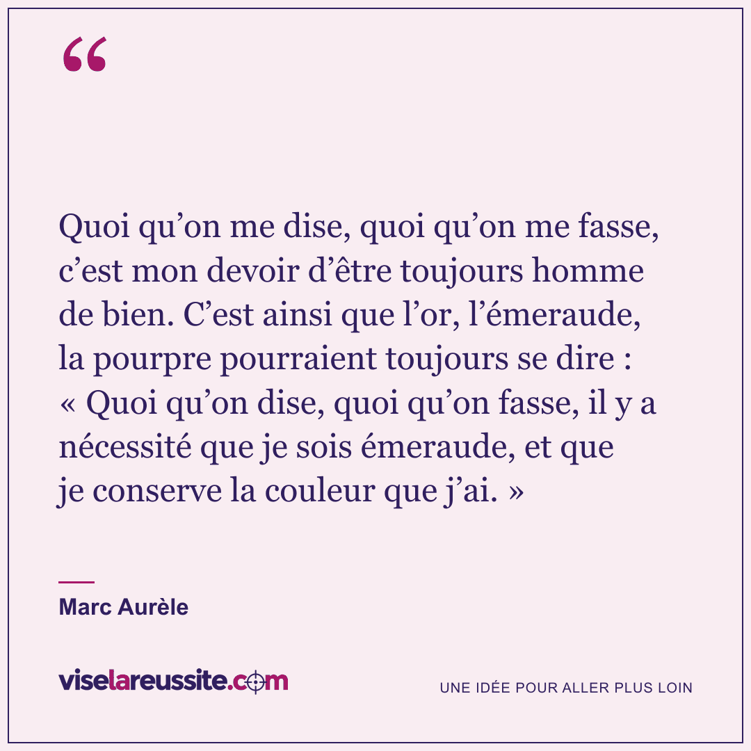 « Quoi qu’on me dise, quoi qu’on me fasse, c’est mon devoir d’être toujours homme de bien. C’est ainsi que l’or, l’émeraude, la pourpre pourraient toujours se dire : « Quoi qu’on dise, quoi qu’on fasse, il y a nécessité que je sois émeraude, et que je conserve la couleur que j’ai. » » — Marc Aurèle — Vise la Réussite