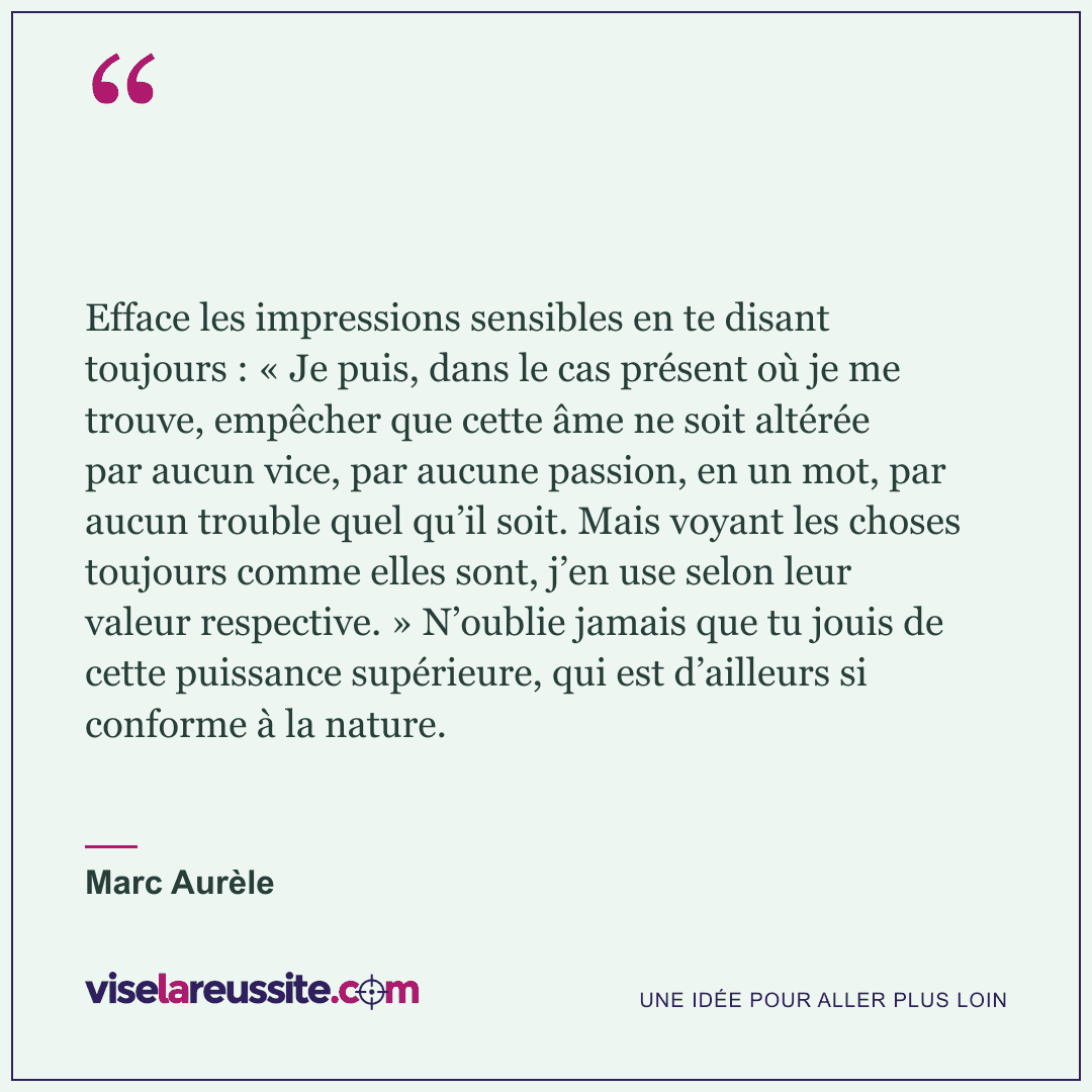 « Efface les impressions sensibles en te disant toujours : « Je puis, dans le cas présent où je me trouve, empêcher que cette âme ne soit altérée par aucun vice, par aucune passion, en un mot, par aucun trouble quel qu’il soit. Mais voyant les choses toujours comme elles sont, j’en use selon leur valeur respective. » N’oublie jamais que tu jouis de cette puissance supérieure, qui est d’ailleurs si conforme à la nature. » — Marc Aurèle — Vise la Réussite