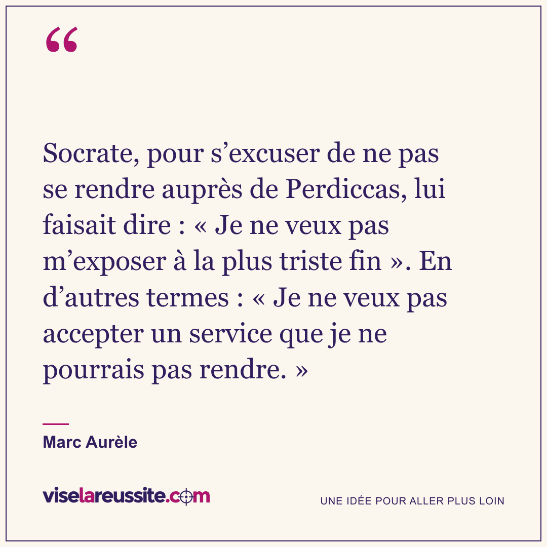 « Socrate, pour s’excuser de ne pas se rendre auprès de Perdiccas, lui faisait dire : « Je ne veux pas m’exposer à la plus triste fin ». En d’autres termes : « Je ne veux pas accepter un service que je ne pourrais pas rendre. » » — Marc Aurèle — Vise la Réussite
