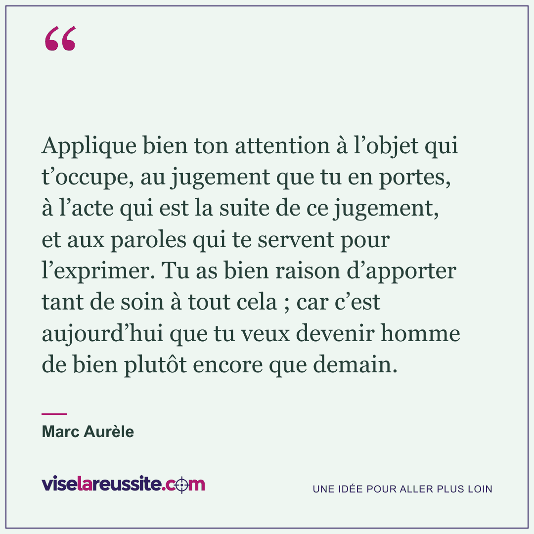 « Applique bien ton attention à l’objet qui t’occupe, au jugement que tu en portes, à l’acte qui est la suite de ce jugement, et aux paroles qui te servent pour l’exprimer. Tu as bien raison d’apporter tant de soin à tout cela ; car c’est aujourd’hui que tu veux devenir homme de bien plutôt encore que demain. » — Marc Aurèle — Vise la Réussite