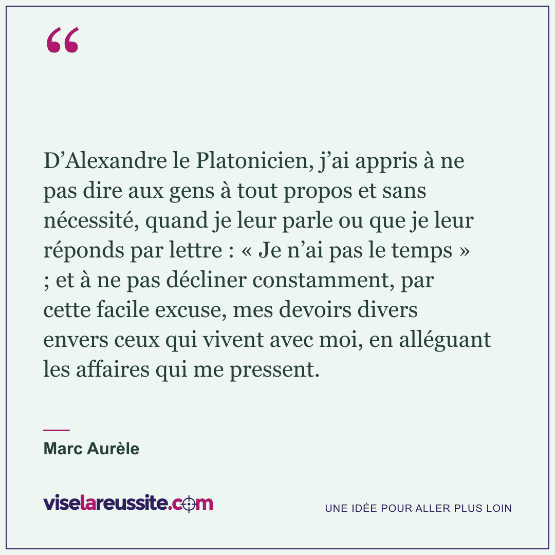 « D’Alexandre le Platonicien, j’ai appris à ne pas dire aux gens à tout propos et sans nécessité, quand je leur parle ou que je leur réponds par lettre : « Je n’ai pas le temps » ; et à ne pas décliner constamment, par cette facile excuse, mes devoirs divers envers ceux qui vivent avec moi, en alléguant les affaires qui me pressent. » — Marc Aurèle — Vise la Réussite