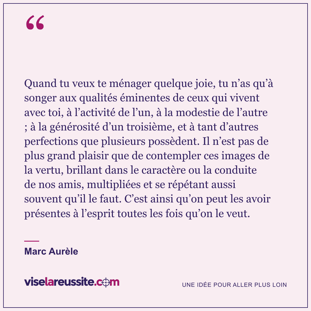 « Quand tu veux te ménager quelque joie, tu n’as qu’à songer aux qualités éminentes de ceux qui vivent avec toi, à l’activité de l’un, à la modestie de l’autre ; à la générosité d’un troisième, et à tant d’autres perfections que plusieurs possèdent. Il n’est pas de plus grand plaisir que de contempler ces images de la vertu, brillant dans le caractère ou la conduite de nos amis, multipliées et se répétant aussi souvent qu’il le faut. C’est ainsi qu’on peut les avoir présentes à l’esprit toutes les fois qu’on le veut. » — Marc Aurèle — Vise la Réussite