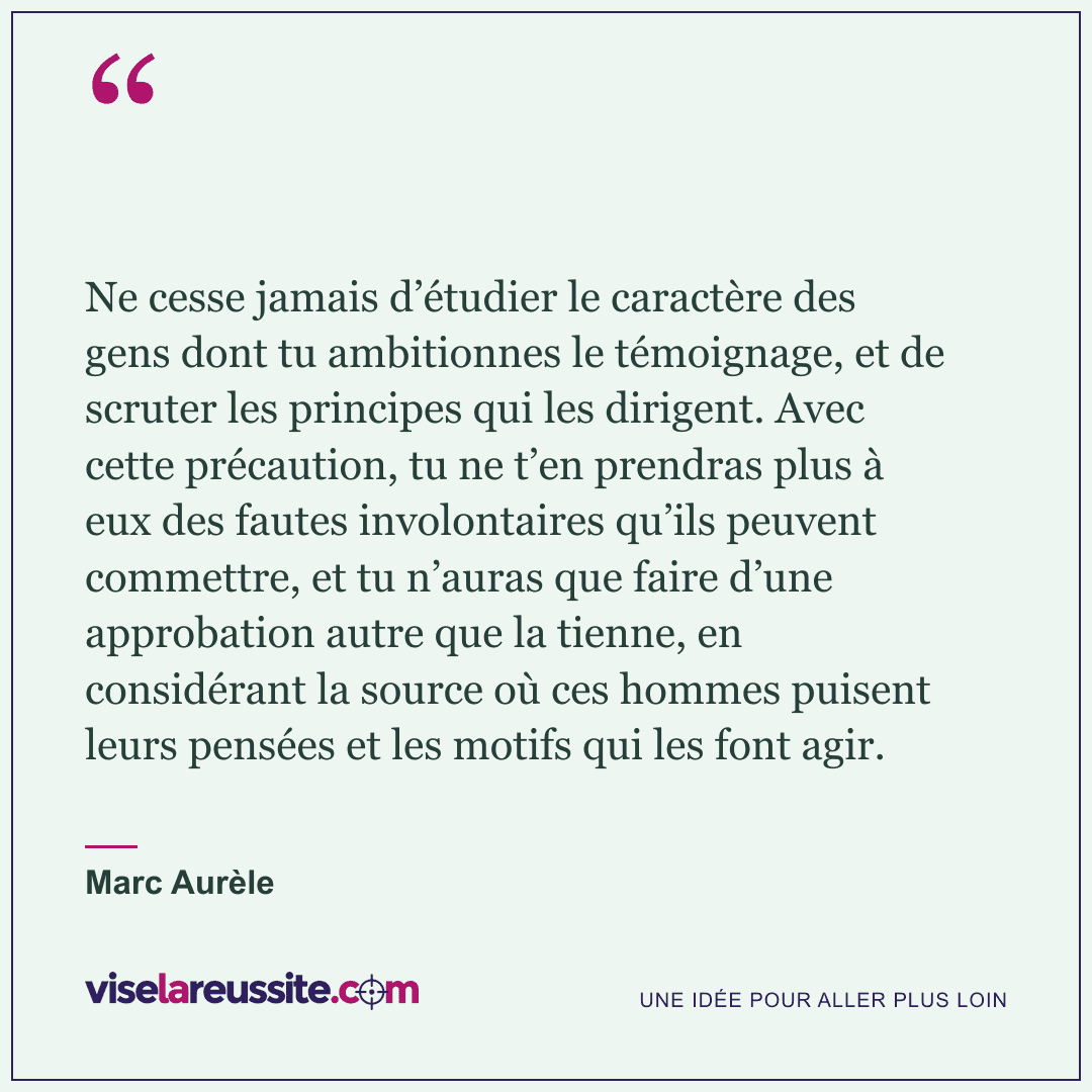 « Ne cesse jamais d’étudier le caractère des gens dont tu ambitionnes le témoignage, et de scruter les principes qui les dirigent. Avec cette précaution, tu ne t’en prendras plus à eux des fautes involontaires qu’ils peuvent commettre, et tu n’auras que faire d’une approbation autre que la tienne, en considérant la source où ces hommes puisent leurs pensées et les motifs qui les font agir. » — Marc Aurèle — Vise la Réussite