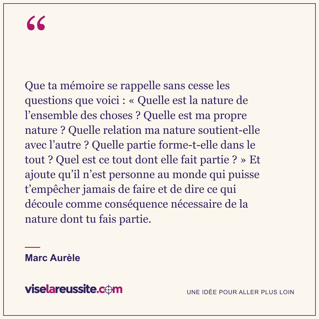 « Que ta mémoire se rappelle sans cesse les questions que voici : « Quelle est la nature de l’ensemble des choses ? Quelle est ma propre nature ? Quelle relation ma nature soutient-elle avec l’autre ? Quelle partie forme-t-elle dans le tout ? Quel est ce tout dont elle fait partie ? » Et ajoute qu’il n’est personne au monde qui puisse t’empêcher jamais de faire et de dire ce qui découle comme conséquence nécessaire de la nature dont tu fais partie. » — Marc Aurèle — Vise la Réussite