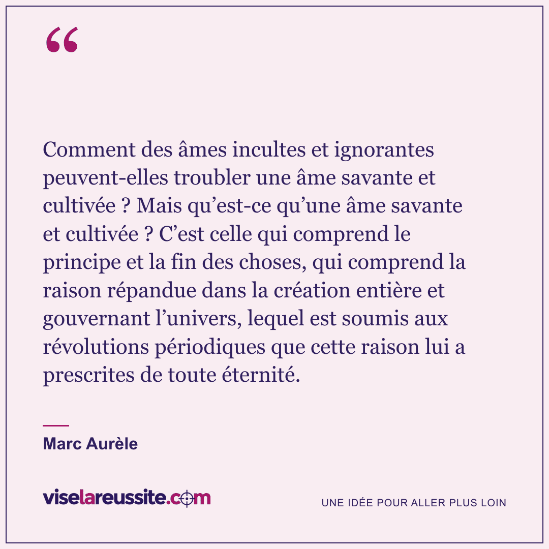 « Comment des âmes incultes et ignorantes peuvent-elles troubler une âme savante et cultivée ? Mais qu’est-ce qu’une âme savante et cultivée ? C’est celle qui comprend le principe et la fin des choses, qui comprend la raison répandue dans la création entière et gouvernant l’univers, lequel est soumis aux révolutions périodiques que cette raison lui a prescrites de toute éternité. » — Marc Aurèle — Vise la Réussite