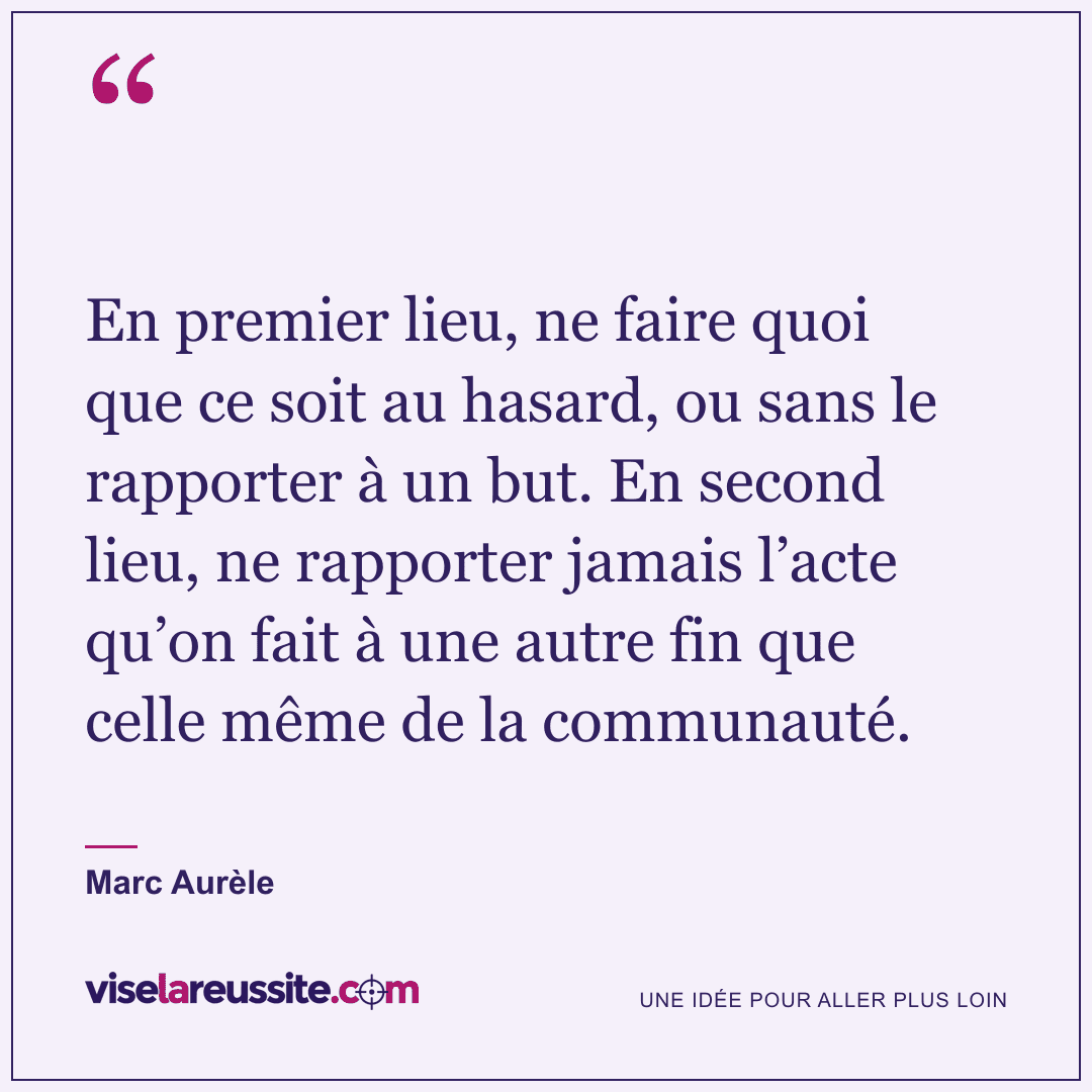 « En premier lieu, ne faire quoi que ce soit au hasard, ou sans le rapporter à un but. En second lieu, ne rapporter jamais l’acte qu’on fait à une autre fin que celle même de la communauté. » — Marc Aurèle — Vise la Réussite