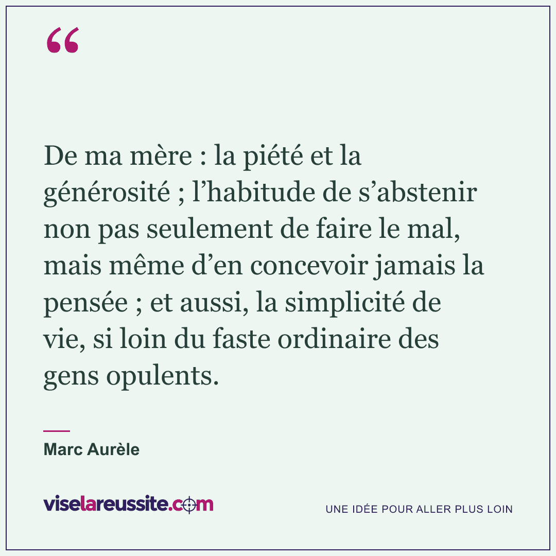 « De ma mère : la piété et la générosité ; l’habitude de s’abstenir non pas seulement de faire le mal, mais même d’en concevoir jamais la pensée ; et aussi, la simplicité de vie, si loin du faste ordinaire des gens opulents. » — Marc Aurèle — Vise la Réussite