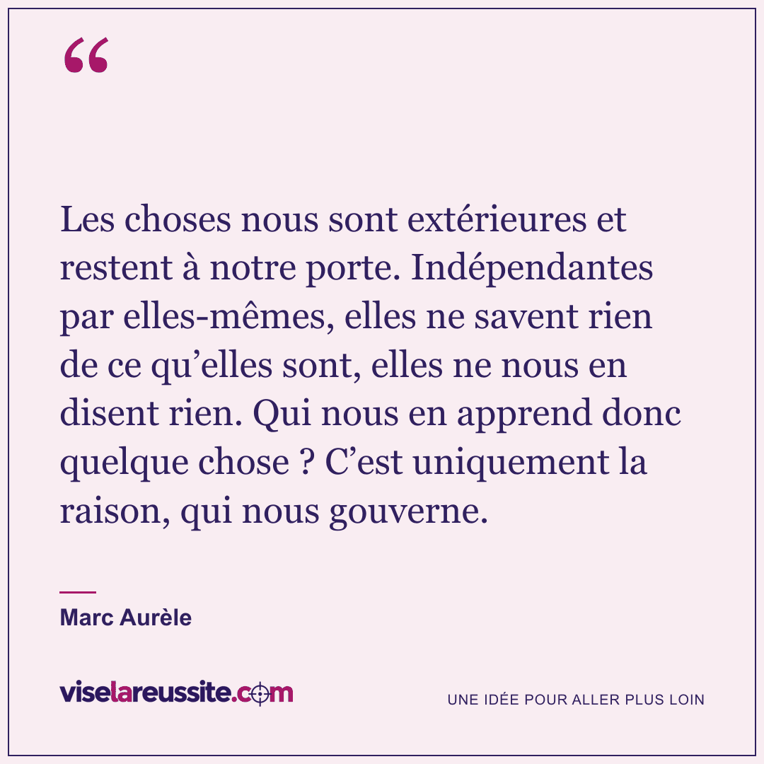 « Les choses nous sont extérieures et restent à notre porte. Indépendantes par elles-mêmes, elles ne savent rien de ce qu’elles sont, elles ne nous en disent rien. Qui nous en apprend donc quelque chose ? C’est uniquement la raison, qui nous gouverne. » — Marc Aurèle — Vise la Réussite