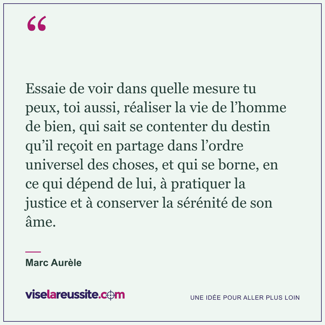 « Essaie de voir dans quelle mesure tu peux, toi aussi, réaliser la vie de l’homme de bien, qui sait se contenter du destin qu’il reçoit en partage dans l’ordre universel des choses, et qui se borne, en ce qui dépend de lui, à pratiquer la justice et à conserver la sérénité de son âme. » — Marc Aurèle — Vise la Réussite