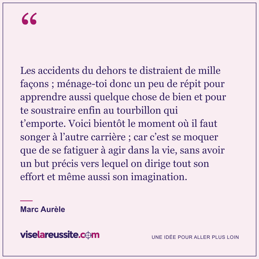 « Les accidents du dehors te distraient de mille façons ; ménage-toi donc un peu de répit pour apprendre aussi quelque chose de bien et pour te soustraire enfin au tourbillon qui t’emporte. Voici bientôt le moment où il faut songer à l’autre carrière ; car c’est se moquer que de se fatiguer à agir dans la vie, sans avoir un but précis vers lequel on dirige tout son effort et même aussi son imagination. » — Marc Aurèle — Vise la Réussite