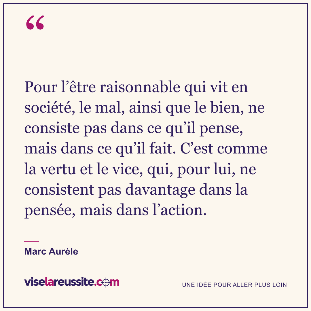 « Pour l’être raisonnable qui vit en société, le mal, ainsi que le bien, ne consiste pas dans ce qu’il pense, mais dans ce qu’il fait. C’est comme la vertu et le vice, qui, pour lui, ne consistent pas davantage dans la pensée, mais dans l’action. » — Marc Aurèle — Vise la Réussite