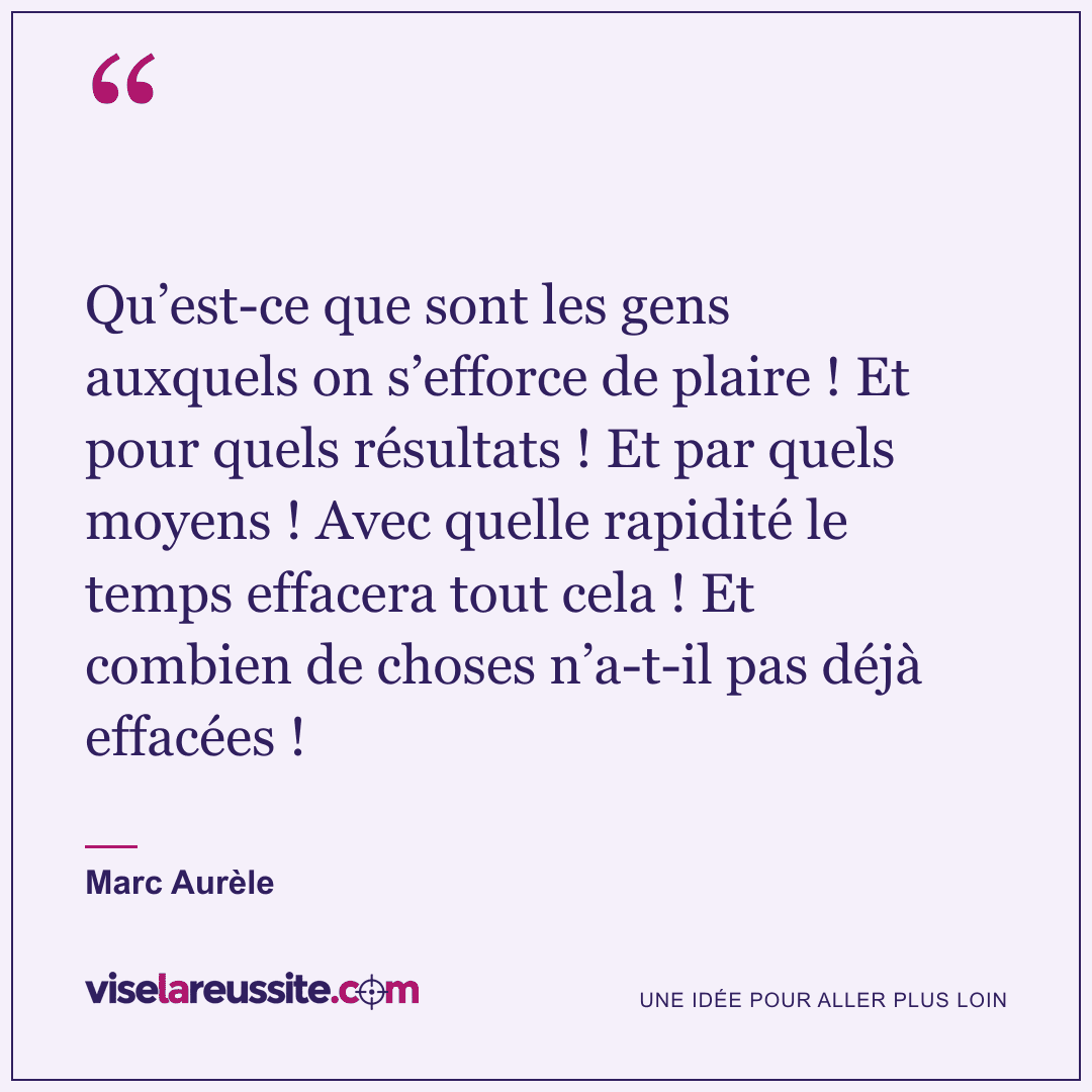 « Qu’est-ce que sont les gens auxquels on s’efforce de plaire ! Et pour quels résultats ! Et par quels moyens ! Avec quelle rapidité le temps effacera tout cela ! Et combien de choses n’a-t-il pas déjà effacées ! » — Marc Aurèle — Vise la Réussite