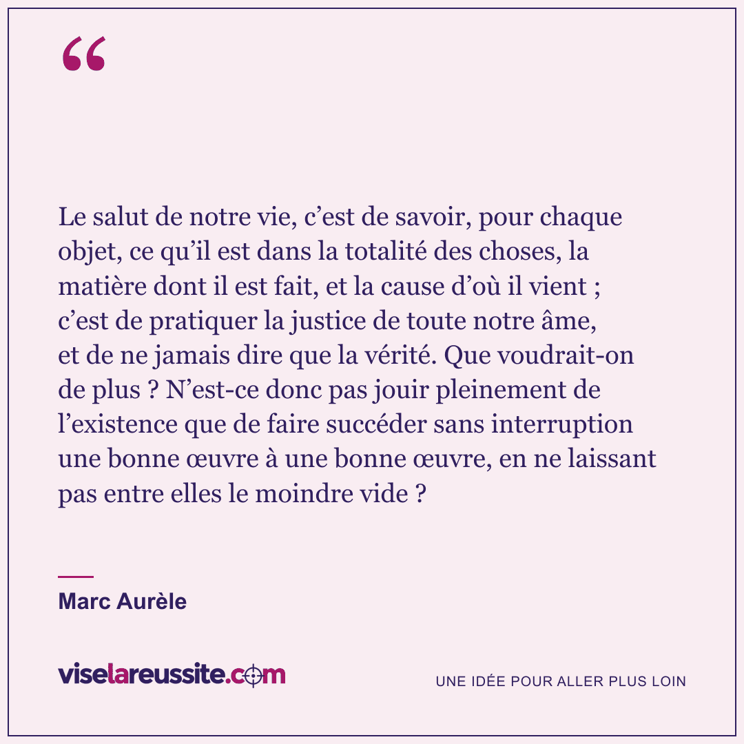 « Le salut de notre vie, c’est de savoir, pour chaque objet, ce qu’il est dans la totalité des choses, la matière dont il est fait, et la cause d’où il vient ; c’est de pratiquer la justice de toute notre âme, et de ne jamais dire que la vérité. Que voudrait-on de plus ? N’est-ce donc pas jouir pleinement de l’existence que de faire succéder sans interruption une bonne œuvre à une bonne œuvre, en ne laissant pas entre elles le moindre vide ? » — Marc Aurèle — Vise la Réussite