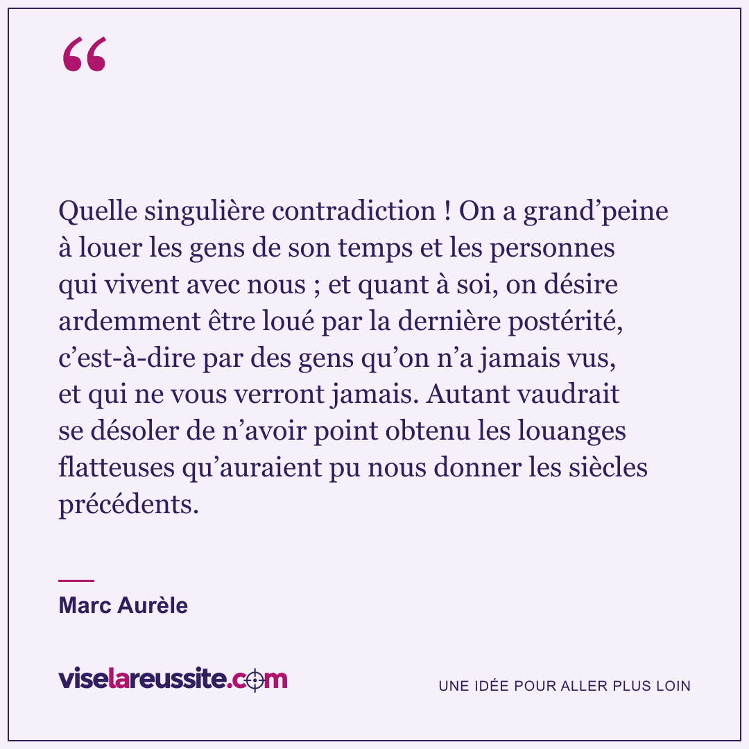 « Quelle singulière contradiction ! On a grand’peine à louer les gens de son temps et les personnes qui vivent avec nous ; et quant à soi, on désire ardemment être loué par la dernière postérité, c’est-à-dire par des gens qu’on n’a jamais vus, et qui ne vous verront jamais. Autant vaudrait se désoler de n’avoir point obtenu les louanges flatteuses qu’auraient pu nous donner les siècles précédents. » — Marc Aurèle — Vise la Réussite