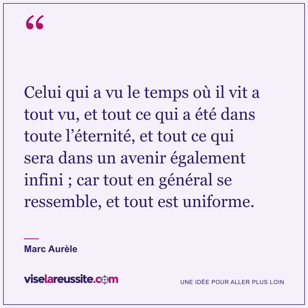 « Celui qui a vu le temps où il vit a tout vu, et tout ce qui a été dans toute l’éternité, et tout ce qui sera dans un avenir également infini ; car tout en général se ressemble, et tout est uniforme. » — Marc Aurèle — Vise la Réussite