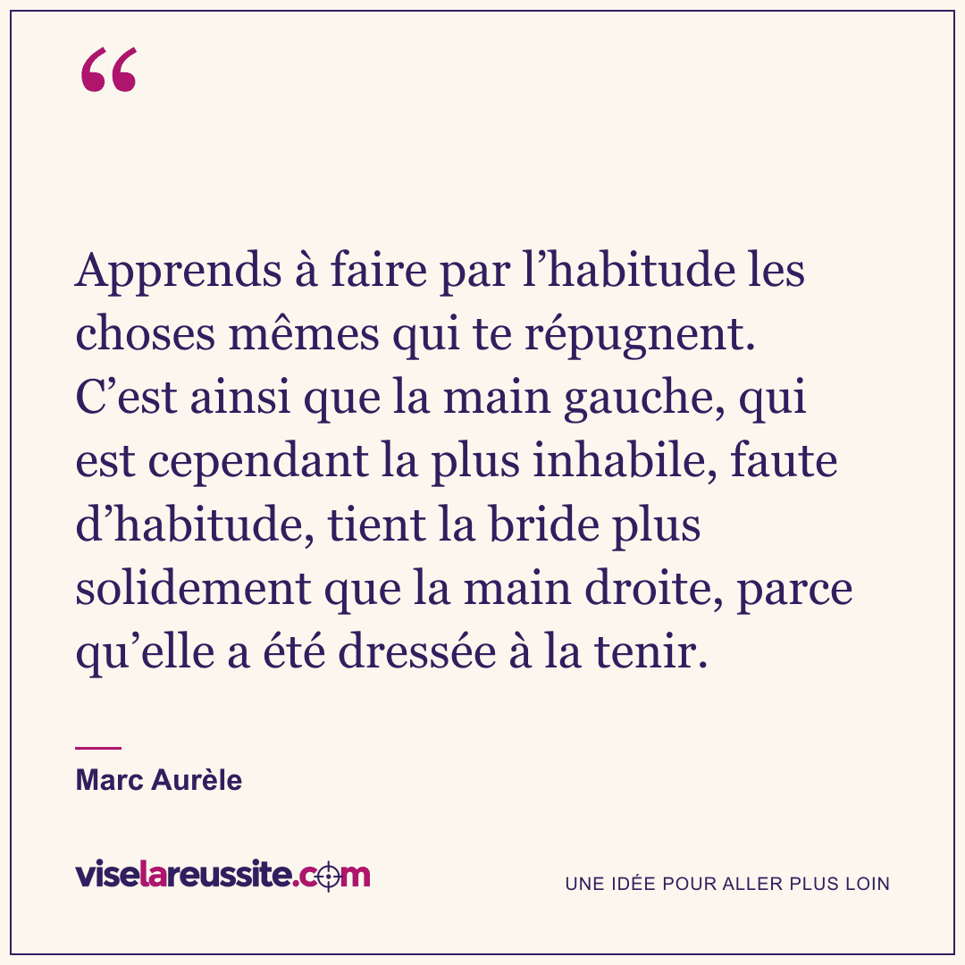 « Apprends à faire par l’habitude les choses mêmes qui te répugnent. C’est ainsi que la main gauche, qui est cependant la plus inhabile, faute d’habitude, tient la bride plus solidement que la main droite, parce qu’elle a été dressée à la tenir. » — Marc Aurèle — Vise la Réussite