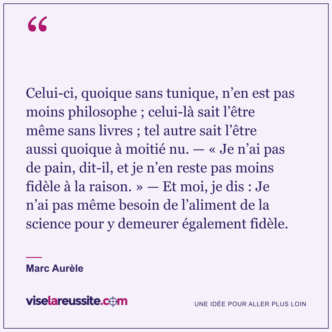 « Celui-ci, quoique sans tunique, n’en est pas moins philosophe ; celui-là sait l’être même sans livres ; tel autre sait l’être aussi quoique à moitié nu. — « Je n’ai pas de pain, dit-il, et je n’en reste pas moins fidèle à la raison. » — Et moi, je dis : Je n’ai pas même besoin de l’aliment de la science pour y demeurer également fidèle. » — Marc Aurèle — Vise la Réussite