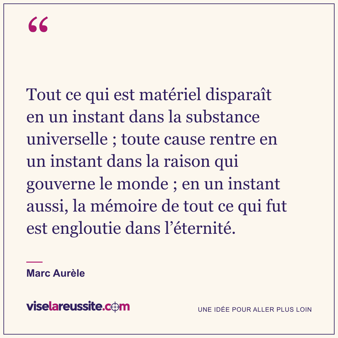 « Tout ce qui est matériel disparaît en un instant dans la substance universelle ; toute cause rentre en un instant dans la raison qui gouverne le monde ; en un instant aussi, la mémoire de tout ce qui fut est engloutie dans l’éternité. » — Marc Aurèle — Vise la Réussite