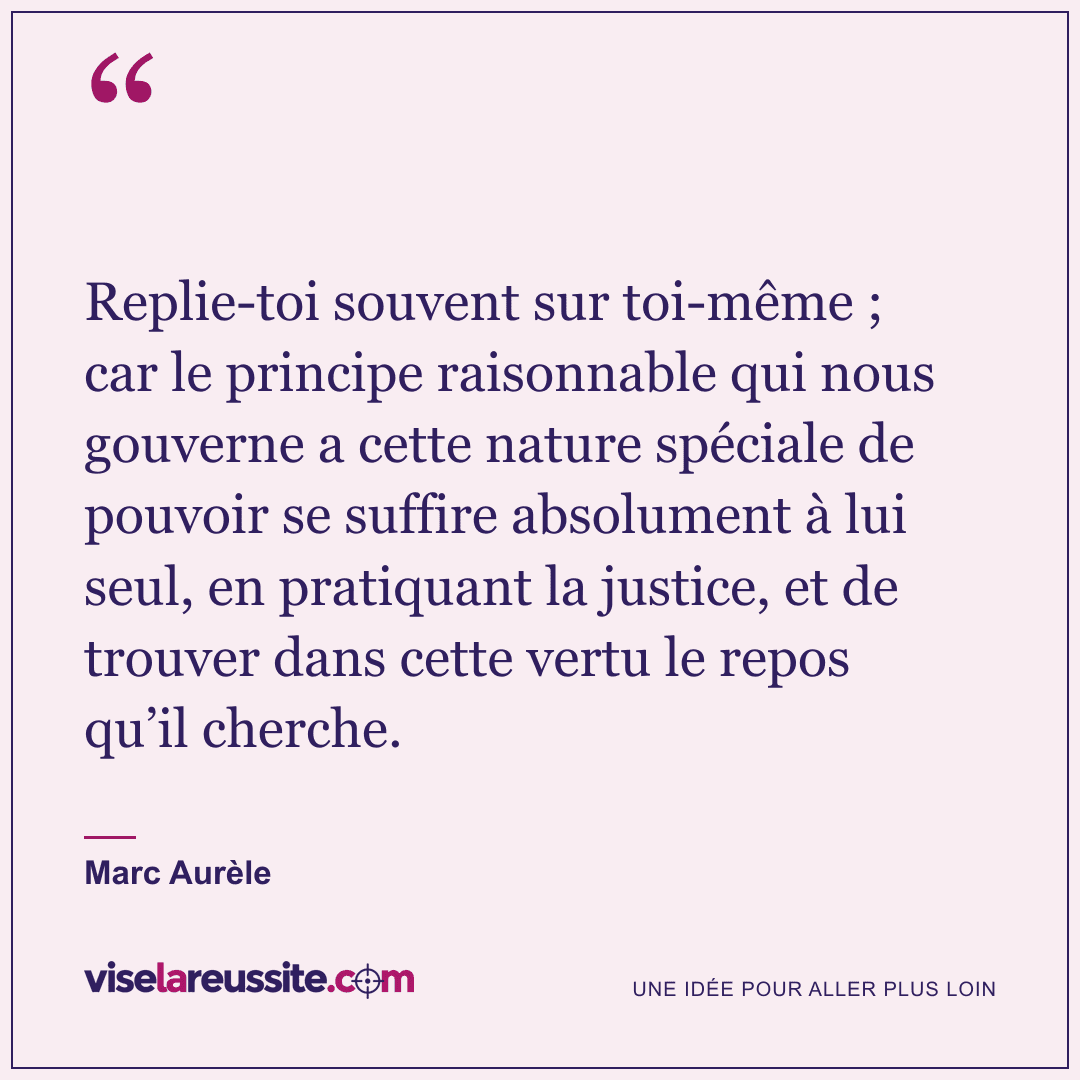 « Replie-toi souvent sur toi-même ; car le principe raisonnable qui nous gouverne a cette nature spéciale de pouvoir se suffire absolument à lui seul, en pratiquant la justice, et de trouver dans cette vertu le repos qu’il cherche. » — Marc Aurèle — Vise la Réussite