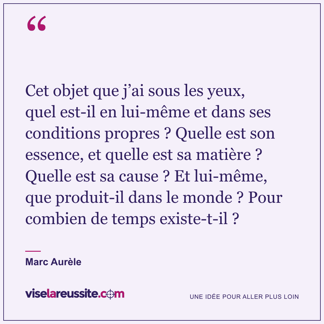 « Cet objet que j’ai sous les yeux, quel est-il en lui-même et dans ses conditions propres ? Quelle est son essence, et quelle est sa matière ? Quelle est sa cause ? Et lui-même, que produit-il dans le monde ? Pour combien de temps existe-t-il ? » — Marc Aurèle — Vise la Réussite