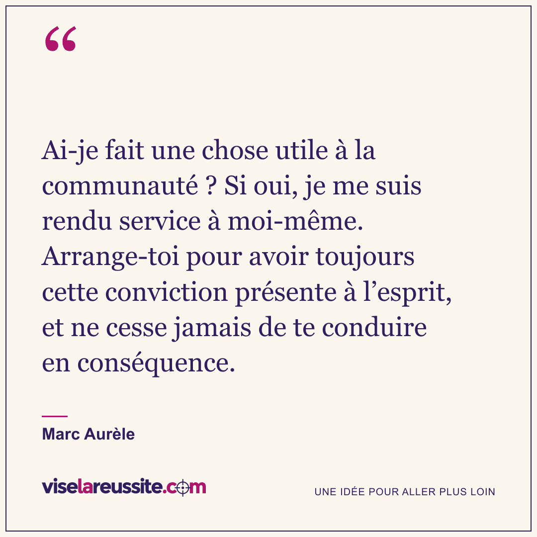 « Ai-je fait une chose utile à la communauté ? Si oui, je me suis rendu service à moi-même. Arrange-toi pour avoir toujours cette conviction présente à l’esprit, et ne cesse jamais de te conduire en conséquence. » — Marc Aurèle — Vise la Réussite