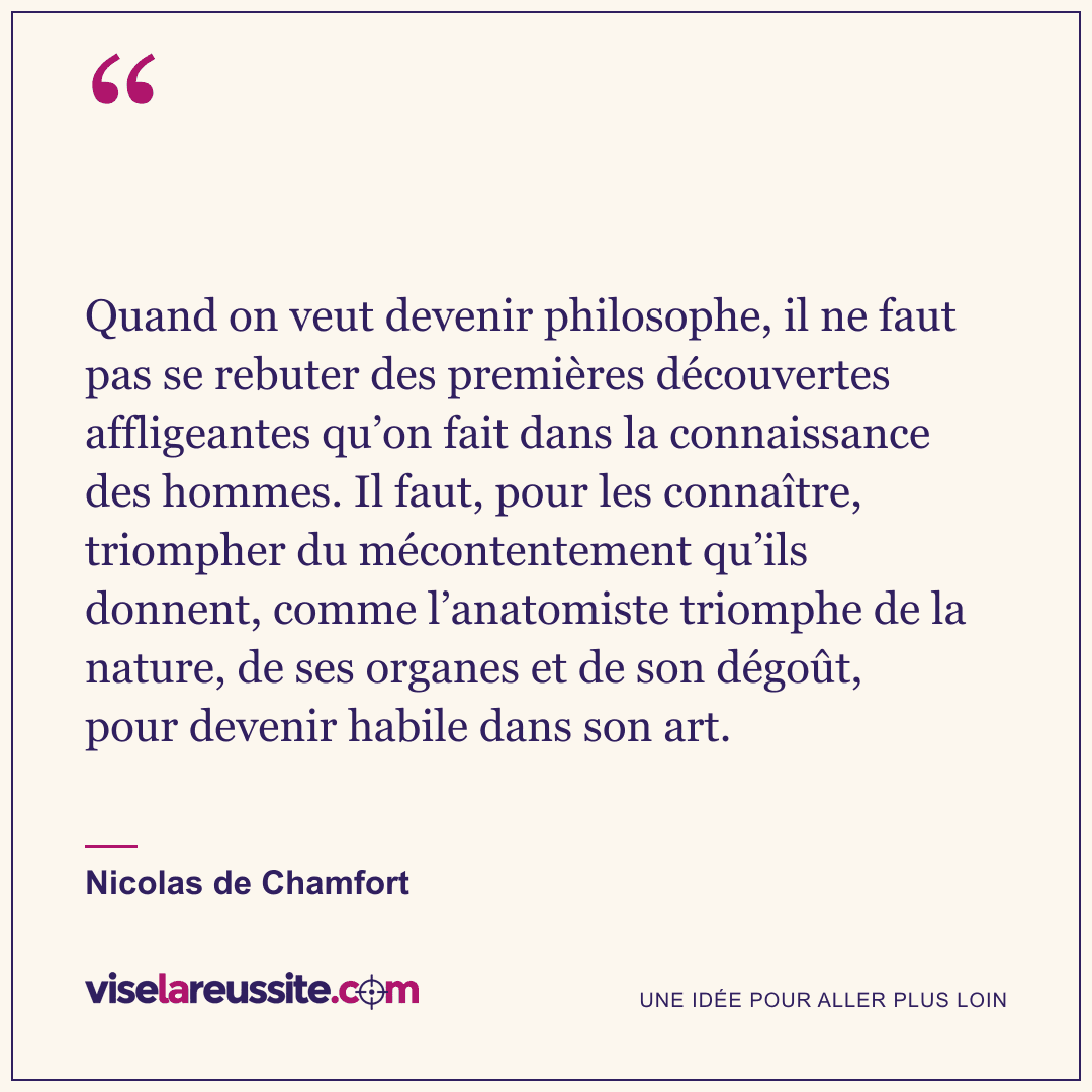« Quand on veut devenir philosophe, il ne faut pas se rebuter des premières découvertes affligeantes qu’on fait dans la connaissance des hommes. Il faut, pour les connaître, triompher du mécontentement qu’ils donnent, comme l’anatomiste triomphe de la nature, de ses organes et de son dégoût, pour devenir habile dans son art. » — Nicolas de Chamfort — Vise la Réussite
