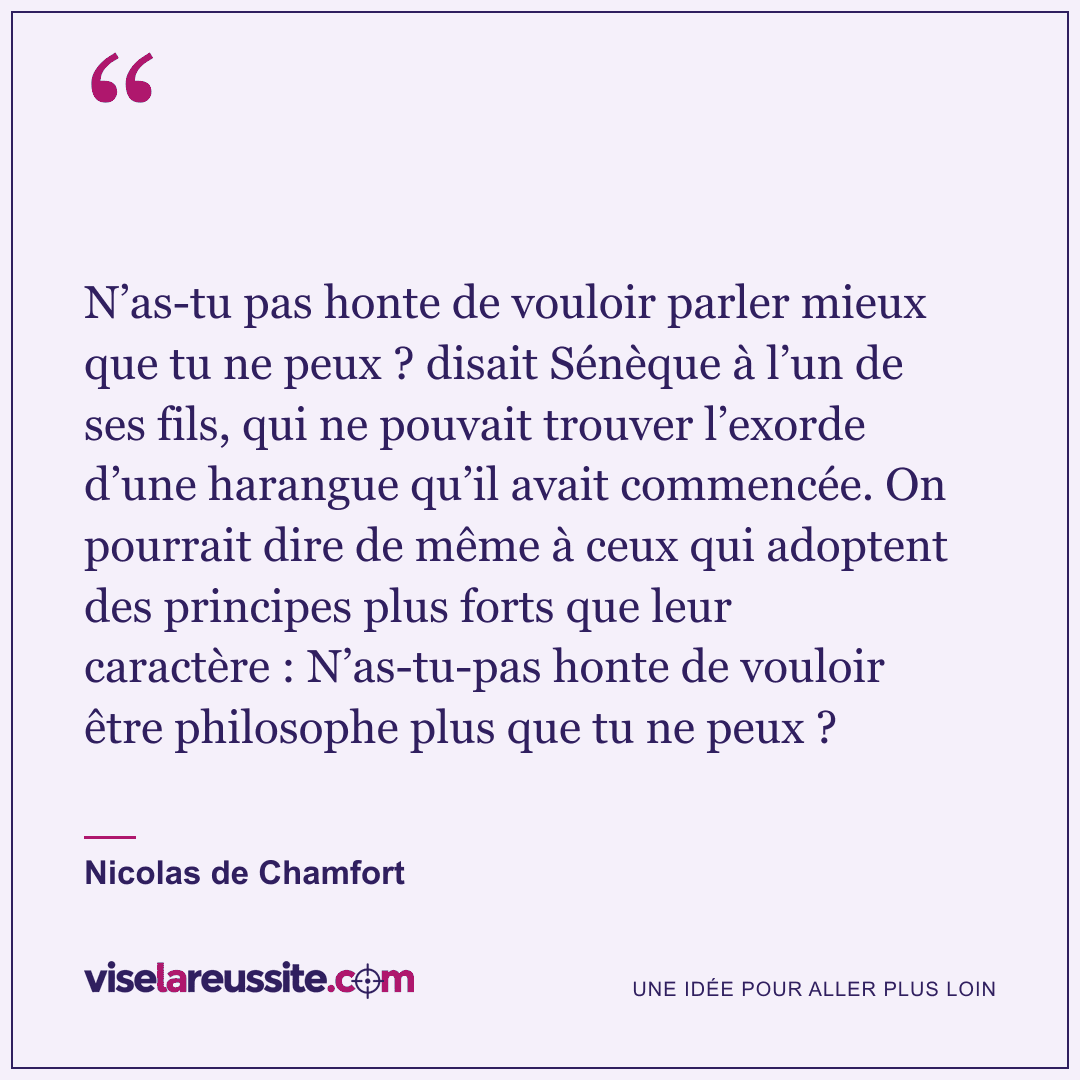 « N’as-tu pas honte de vouloir parler mieux que tu ne peux ? disait Sénèque à l’un de ses fils, qui ne pouvait trouver l’exorde d’une harangue qu’il avait commencée. On pourrait dire de même à ceux qui adoptent des principes plus forts que leur caractère : N’as-tu-pas honte de vouloir être philosophe plus que tu ne peux ? » — Nicolas de Chamfort — Vise la Réussite