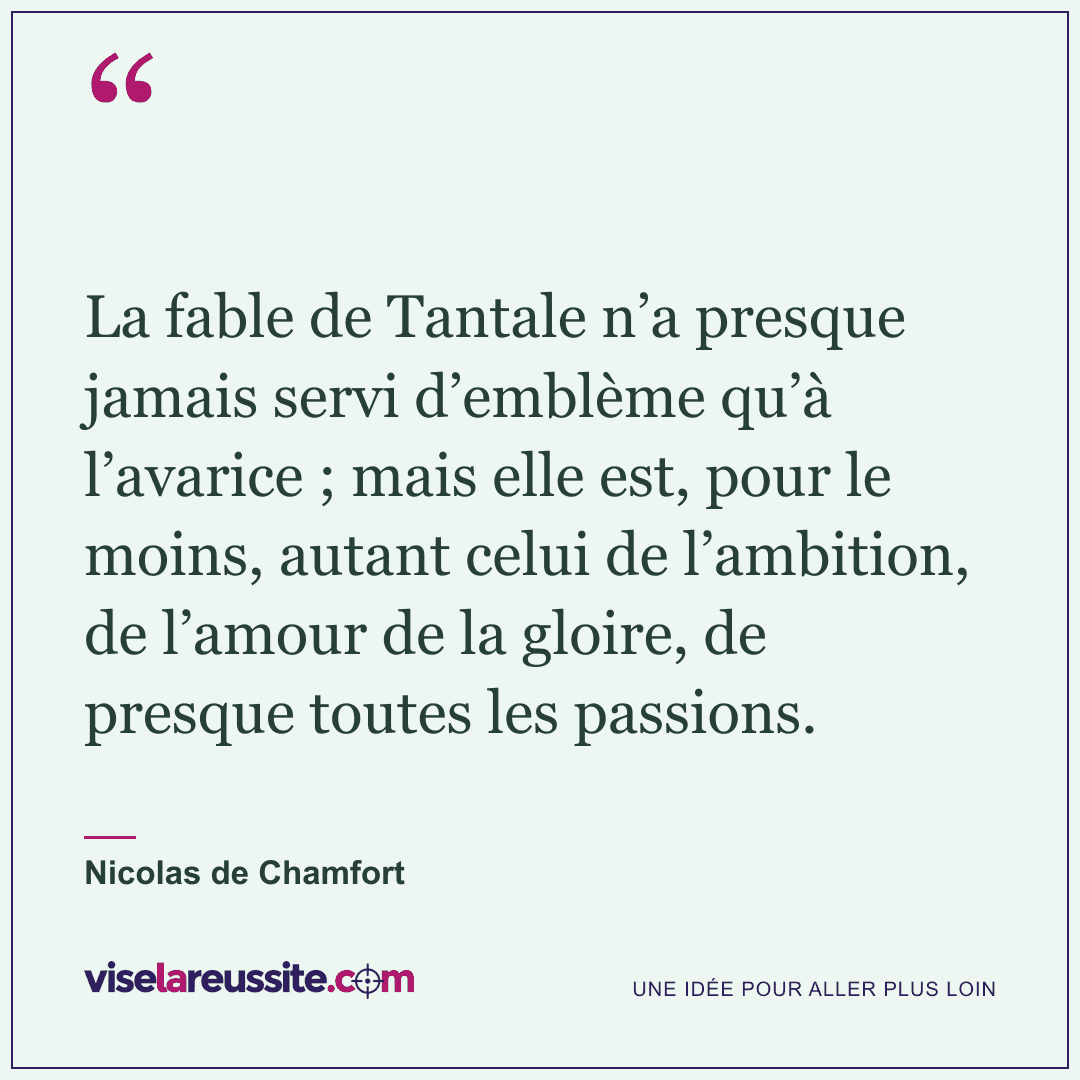 « La fable de Tantale n’a presque jamais servi d’emblème qu’à l’avarice ; mais elle est, pour le moins, autant celui de l’ambition, de l’amour de la gloire, de presque toutes les passions. » — Nicolas de Chamfort — Vise la Réussite