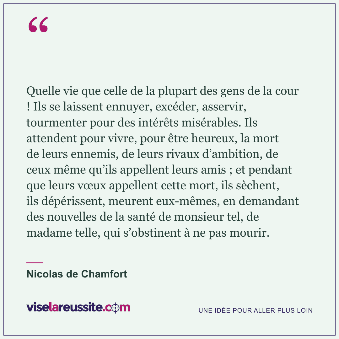 « Quelle vie que celle de la plupart des gens de la cour ! Ils se laissent ennuyer, excéder, asservir, tourmenter pour des intérêts misérables. Ils attendent pour vivre, pour être heureux, la mort de leurs ennemis, de leurs rivaux d’ambition, de ceux même qu’ils appellent leurs amis ; et pendant que leurs vœux appellent cette mort, ils sèchent, ils dépérissent, meurent eux-mêmes, en demandant des nouvelles de la santé de monsieur tel, de madame telle, qui s’obstinent à ne pas mourir. » — Nicolas de Chamfort — Vise la Réussite