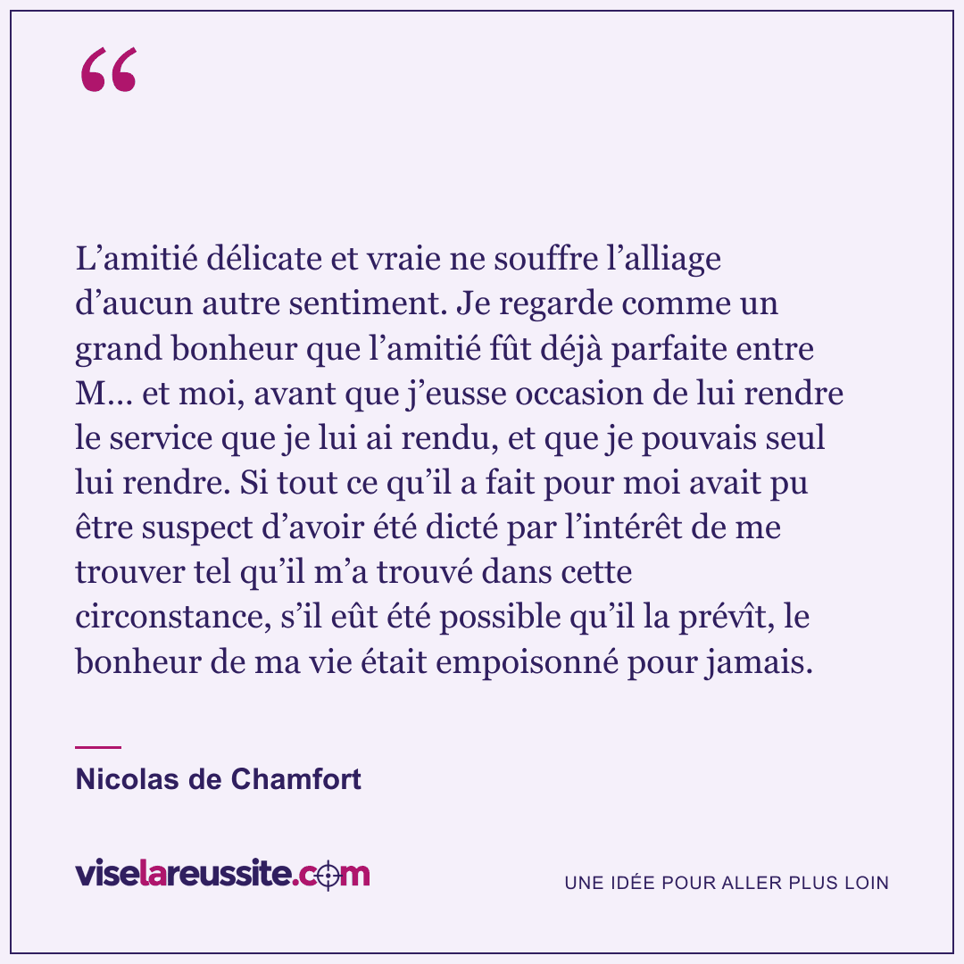 « L’amitié délicate et vraie ne souffre l’alliage d’aucun autre sentiment. Je regarde comme un grand bonheur que l’amitié fût déjà parfaite entre M… et moi, avant que j’eusse occasion de lui rendre le service que je lui ai rendu, et que je pouvais seul lui rendre. Si tout ce qu’il a fait pour moi avait pu être suspect d’avoir été dicté par l’intérêt de me trouver tel qu’il m’a trouvé dans cette circonstance, s’il eût été possible qu’il la prévît, le bonheur de ma vie était empoisonné pour jamais. » — Nicolas de Chamfort — Vise la Réussite