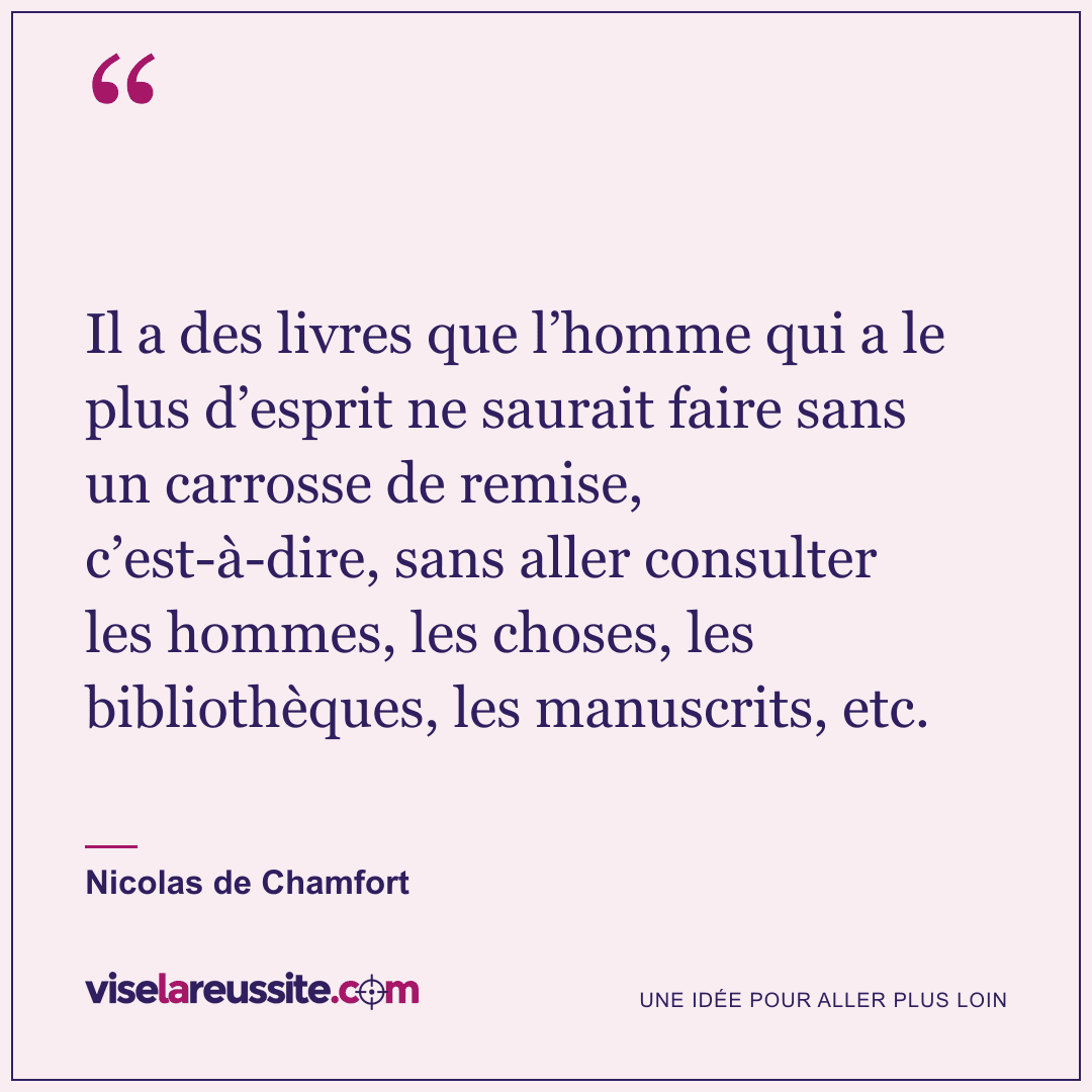 « Il a des livres que l’homme qui a le plus d’esprit ne saurait faire sans un carrosse de remise, c’est-à-dire, sans aller consulter les hommes, les choses, les bibliothèques, les manuscrits, etc. » — Nicolas de Chamfort — Vise la Réussite