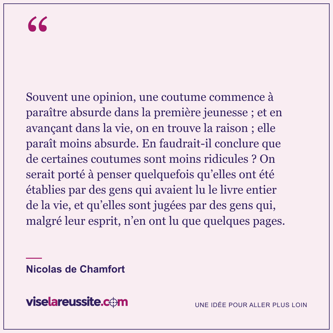 « Souvent une opinion, une coutume commence à paraître absurde dans la première jeunesse ; et en avançant dans la vie, on en trouve la raison ; elle paraît moins absurde. En faudrait-il conclure que de certaines coutumes sont moins ridicules ? On serait porté à penser quelquefois qu’elles ont été établies par des gens qui avaient lu le livre entier de la vie, et qu’elles sont jugées par des gens qui, malgré leur esprit, n’en ont lu que quelques pages. » — Nicolas de Chamfort — Vise la Réussite
