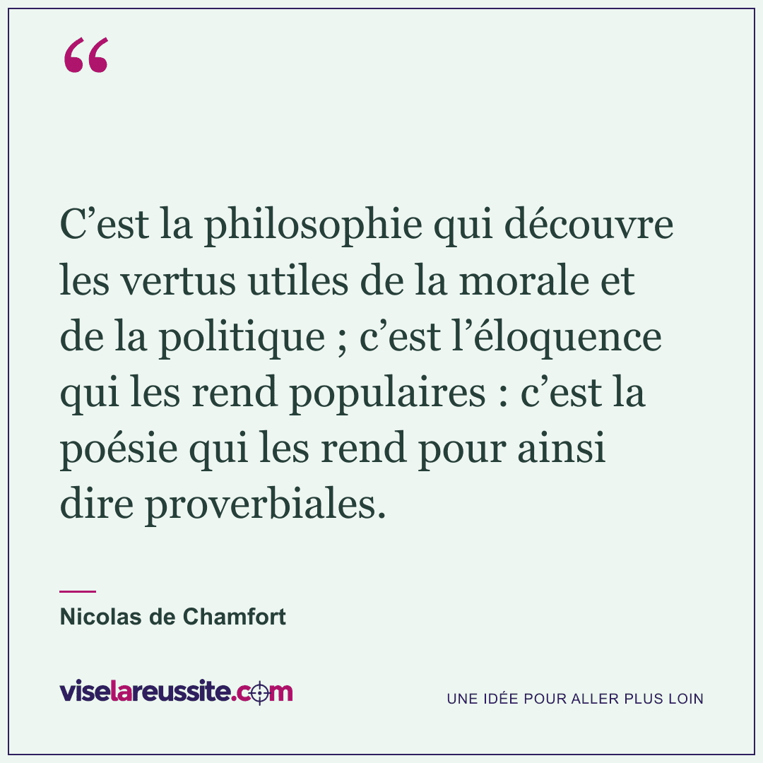 « C’est la philosophie qui découvre les vertus utiles de la morale et de la politique ; c’est l’éloquence qui les rend populaires : c’est la poésie qui les rend pour ainsi dire proverbiales. » — Nicolas de Chamfort — Vise la Réussite