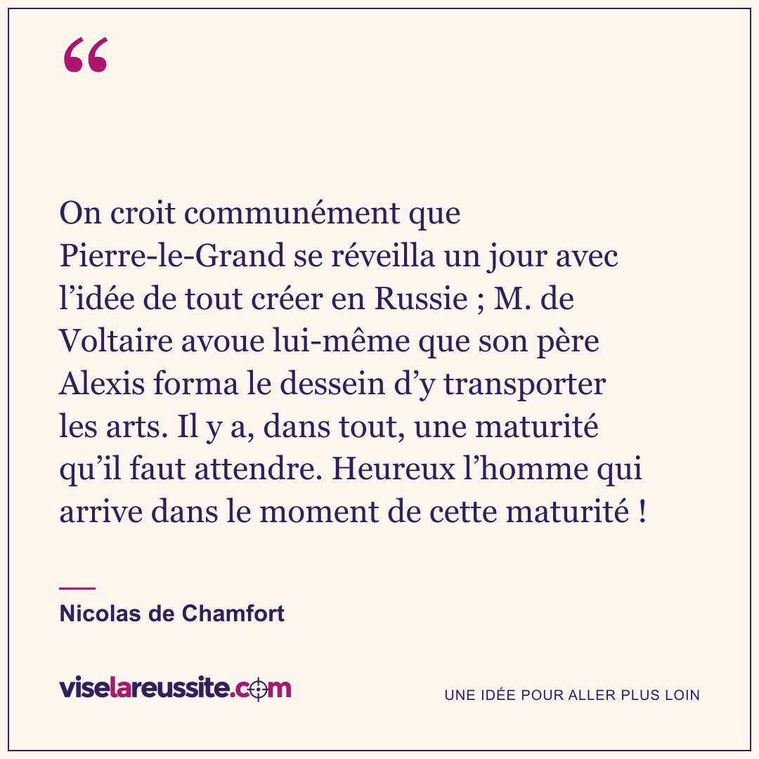 « On croit communément que Pierre-le-Grand se réveilla un jour avec l’idée de tout créer en Russie ; M. de Voltaire avoue lui-même que son père Alexis forma le dessein d’y transporter les arts. Il y a, dans tout, une maturité qu’il faut attendre. Heureux l’homme qui arrive dans le moment de cette maturité ! » — Nicolas de Chamfort — Vise la Réussite