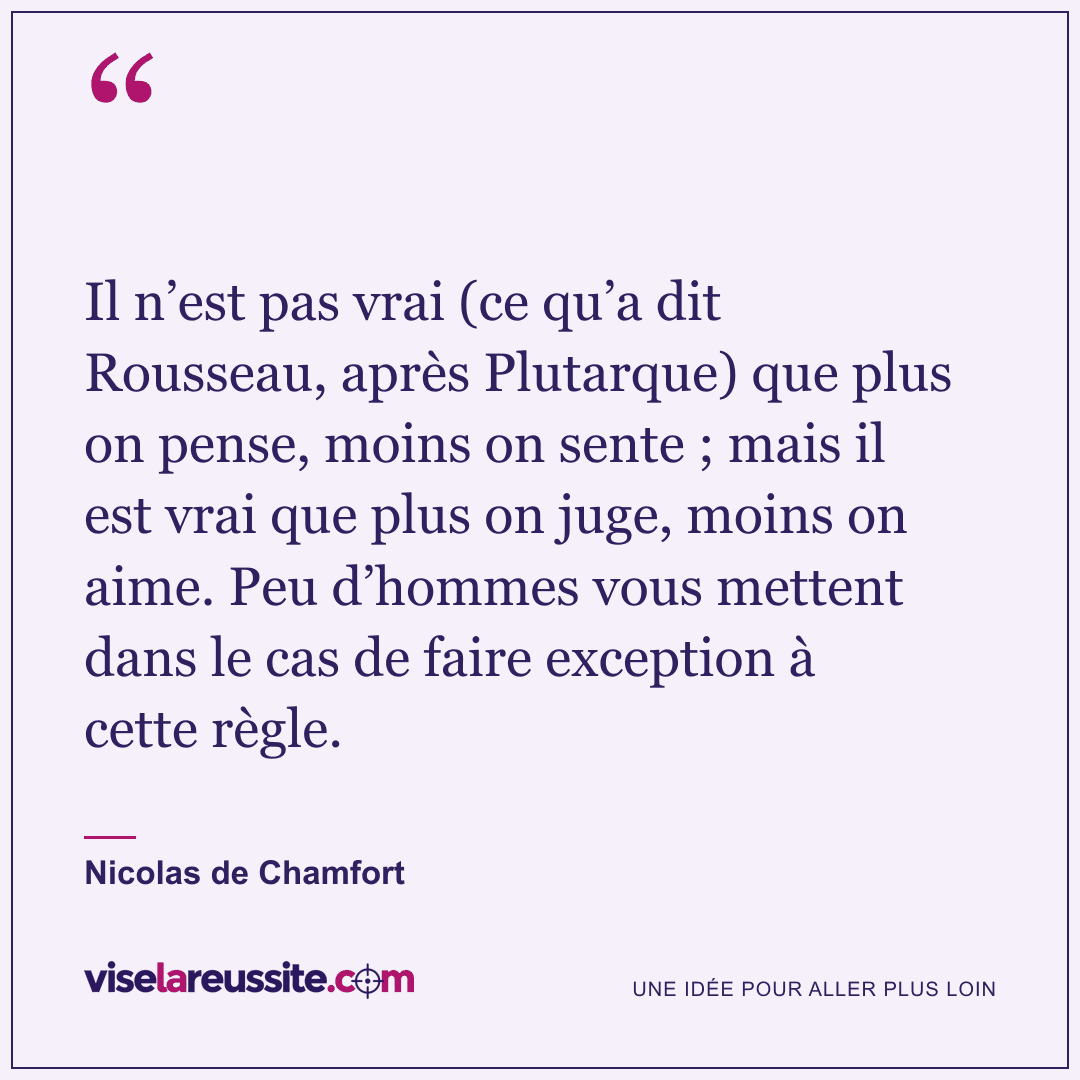 « Il n’est pas vrai (ce qu’a dit Rousseau, après Plutarque) que plus on pense, moins on sente ; mais il est vrai que plus on juge, moins on aime. Peu d’hommes vous mettent dans le cas de faire exception à cette règle. » — Nicolas de Chamfort — Vise la Réussite