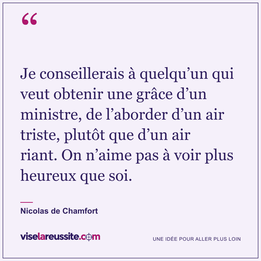 « Je conseillerais à quelqu’un qui veut obtenir une grâce d’un ministre, de l’aborder d’un air triste, plutôt que d’un air riant. On n’aime pas à voir plus heureux que soi. » — Nicolas de Chamfort — Vise la Réussite
