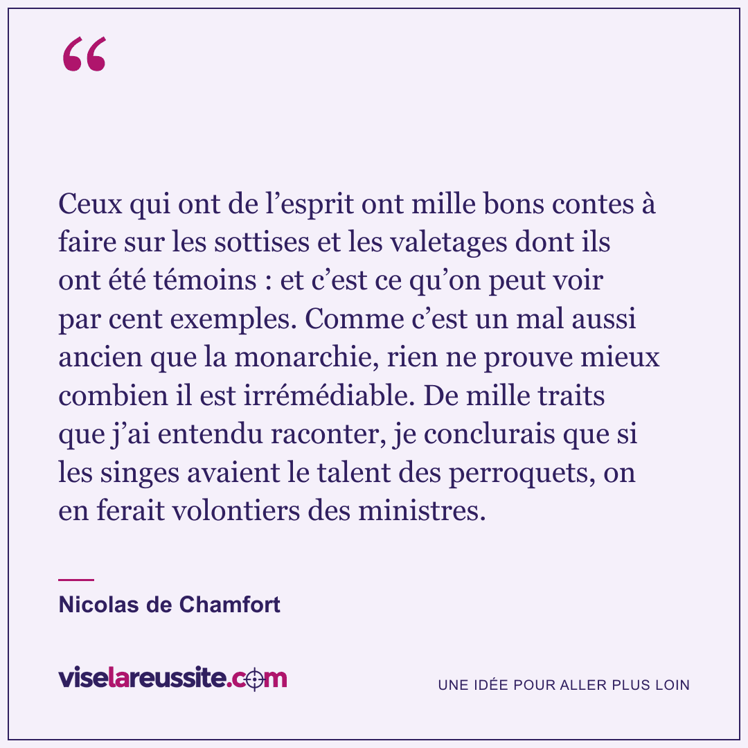 « Ceux qui ont de l’esprit ont mille bons contes à faire sur les sottises et les valetages dont ils ont été témoins : et c’est ce qu’on peut voir par cent exemples. Comme c’est un mal aussi ancien que la monarchie, rien ne prouve mieux combien il est irrémédiable. De mille traits que j’ai entendu raconter, je conclurais que si les singes avaient le talent des perroquets, on en ferait volontiers des ministres. » — Nicolas de Chamfort — Vise la Réussite