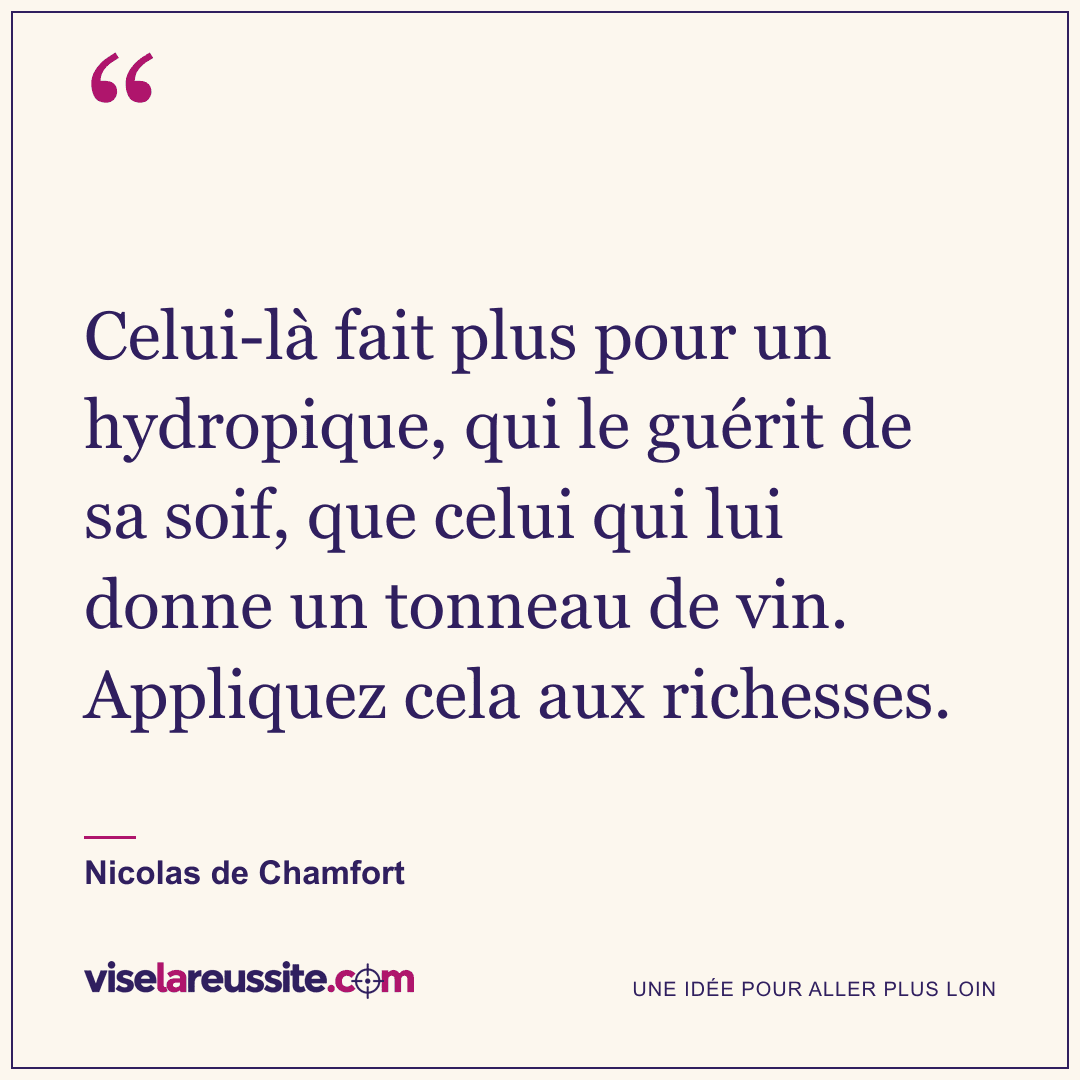 « Celui-là fait plus pour un hydropique, qui le guérit de sa soif, que celui qui lui donne un tonneau de vin. Appliquez cela aux richesses. » — Nicolas de Chamfort — Vise la Réussite