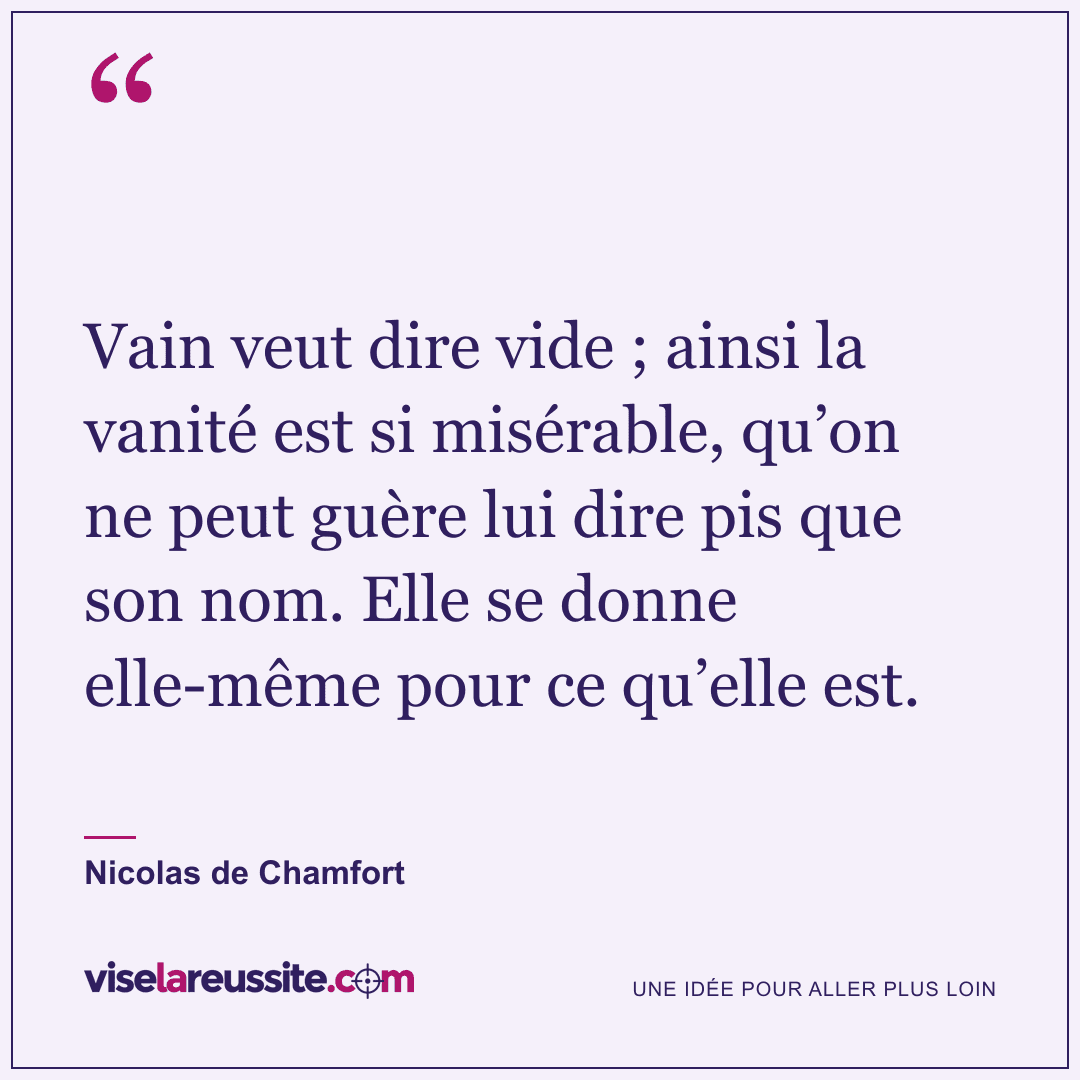 « Vain veut dire vide ; ainsi la vanité est si misérable, qu’on ne peut guère lui dire pis que son nom. Elle se donne elle-même pour ce qu’elle est. » — Nicolas de Chamfort — Vise la Réussite