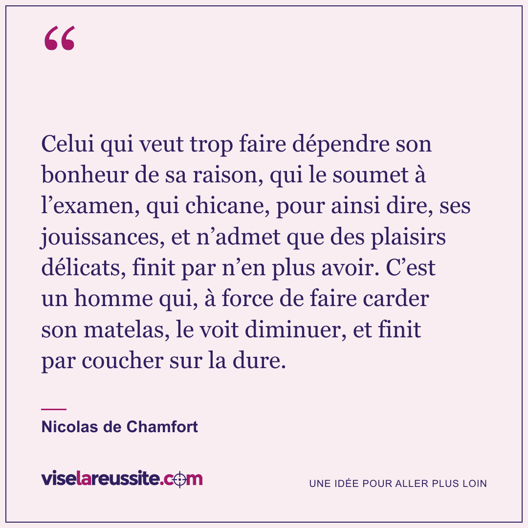« Celui qui veut trop faire dépendre son bonheur de sa raison, qui le soumet à l’examen, qui chicane, pour ainsi dire, ses jouissances, et n’admet que des plaisirs délicats, finit par n’en plus avoir. C’est un homme qui, à force de faire carder son matelas, le voit diminuer, et finit par coucher sur la dure. » — Nicolas de Chamfort — Vise la Réussite