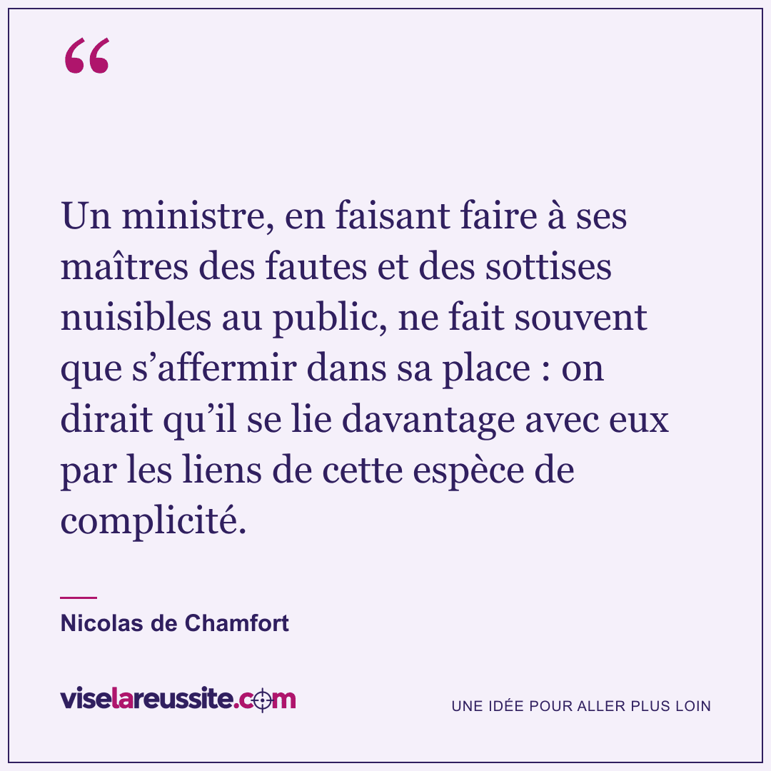 « Un ministre, en faisant faire à ses maîtres des fautes et des sottises nuisibles au public, ne fait souvent que s’affermir dans sa place : on dirait qu’il se lie davantage avec eux par les liens de cette espèce de complicité. » — Nicolas de Chamfort — Vise la Réussite
