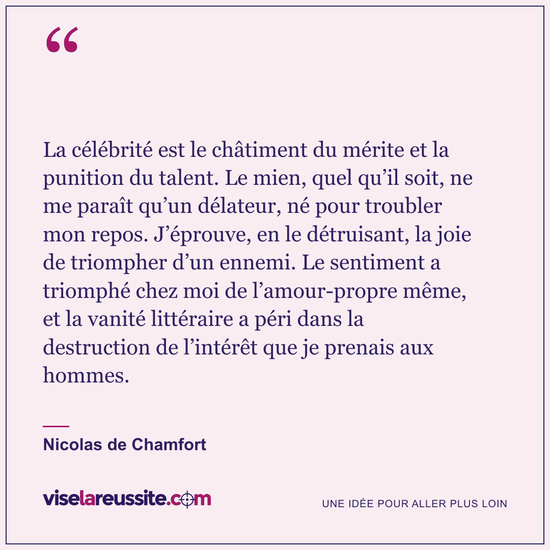« La célébrité est le châtiment du mérite et la punition du talent. Le mien, quel qu’il soit, ne me paraît qu’un délateur, né pour troubler mon repos. J’éprouve, en le détruisant, la joie de triompher d’un ennemi. Le sentiment a triomphé chez moi de l’amour-propre même, et la vanité littéraire a péri dans la destruction de l’intérêt que je prenais aux hommes. » — Nicolas de Chamfort — Vise la Réussite