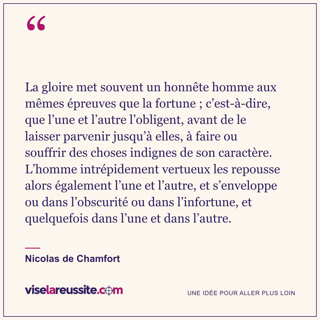 « La gloire met souvent un honnête homme aux mêmes épreuves que la fortune ; c’est-à-dire, que l’une et l’autre l’obligent, avant de le laisser parvenir jusqu’à elles, à faire ou souffrir des choses indignes de son caractère. L’homme intrépidement vertueux les repousse alors également l’une et l’autre, et s’enveloppe ou dans l’obscurité ou dans l’infortune, et quelquefois dans l’une et dans l’autre. » — Nicolas de Chamfort — Vise la Réussite