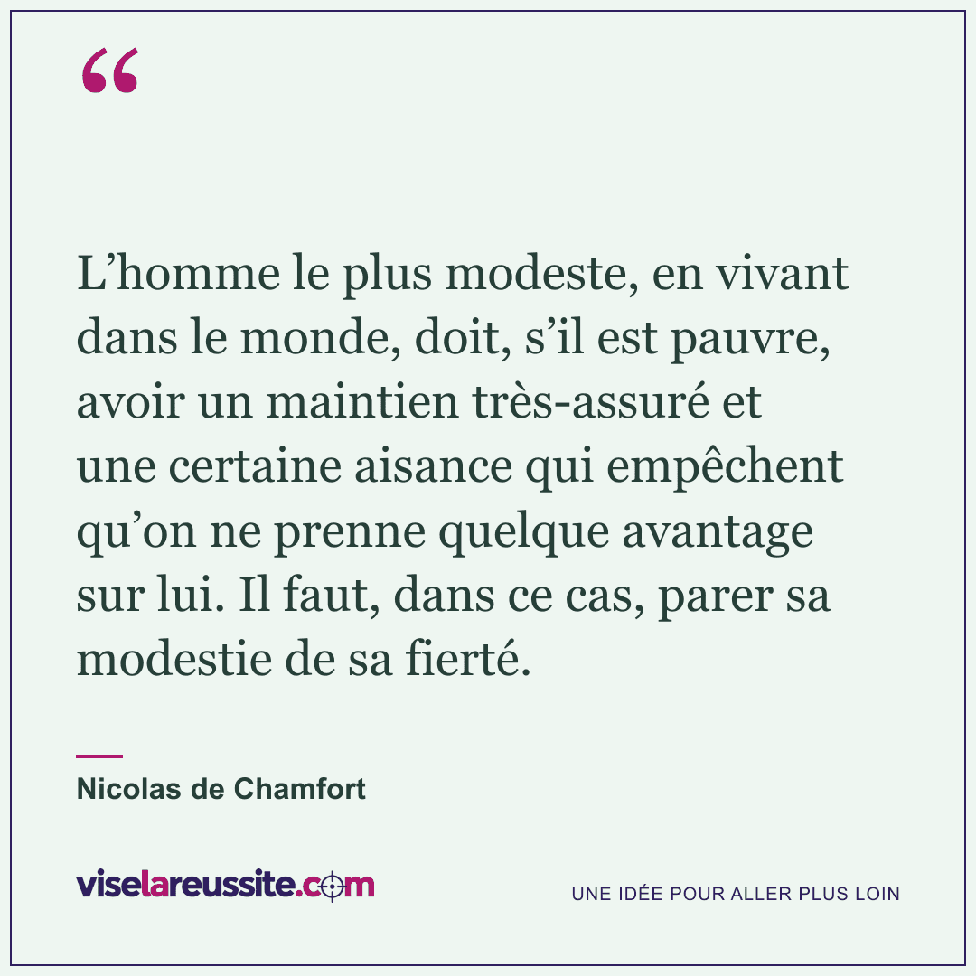 « L’homme le plus modeste, en vivant dans le monde, doit, s’il est pauvre, avoir un maintien très-assuré et une certaine aisance qui empêchent qu’on ne prenne quelque avantage sur lui. Il faut, dans ce cas, parer sa modestie de sa fierté. » — Nicolas de Chamfort — Vise la Réussite