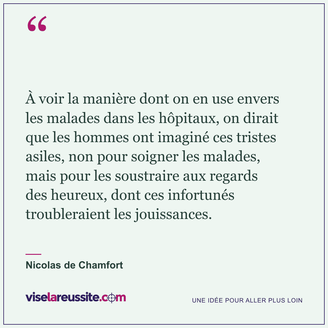 « À voir la manière dont on en use envers les malades dans les hôpitaux, on dirait que les hommes ont imaginé ces tristes asiles, non pour soigner les malades, mais pour les soustraire aux regards des heureux, dont ces infortunés troubleraient les jouissances. » — Nicolas de Chamfort — Vise la Réussite