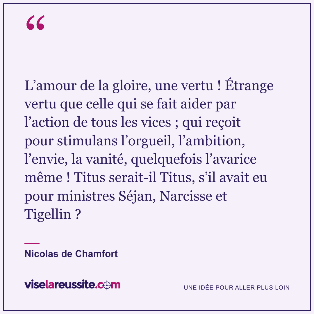 « L’amour de la gloire, une vertu ! Étrange vertu que celle qui se fait aider par l’action de tous les vices ; qui reçoit pour stimulans l’orgueil, l’ambition, l’envie, la vanité, quelquefois l’avarice même ! Titus serait-il Titus, s’il avait eu pour ministres Séjan, Narcisse et Tigellin ? » — Nicolas de Chamfort — Vise la Réussite