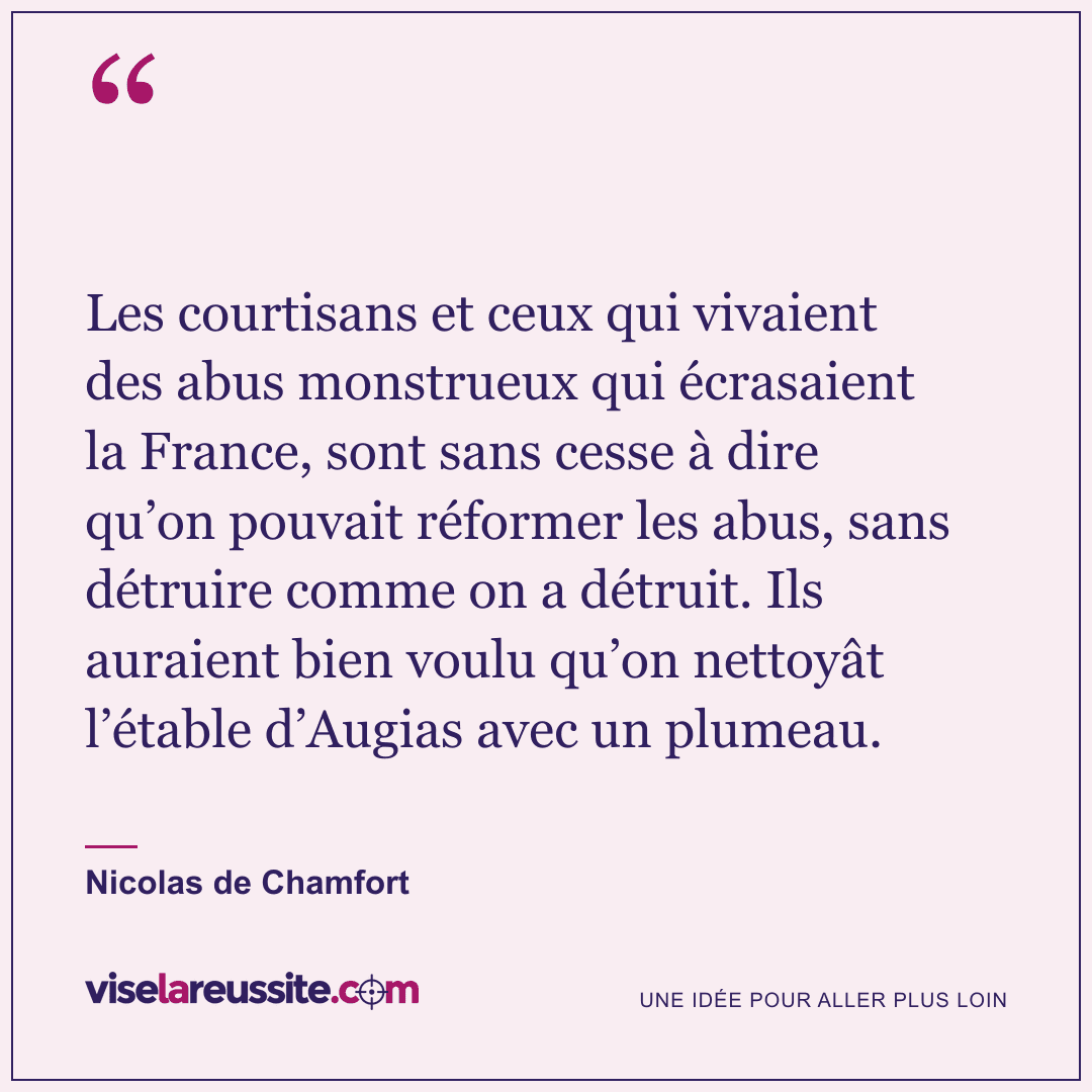 « Les courtisans et ceux qui vivaient des abus monstrueux qui écrasaient la France, sont sans cesse à dire qu’on pouvait réformer les abus, sans détruire comme on a détruit. Ils auraient bien voulu qu’on nettoyât l’étable d’Augias avec un plumeau. » — Nicolas de Chamfort — Vise la Réussite