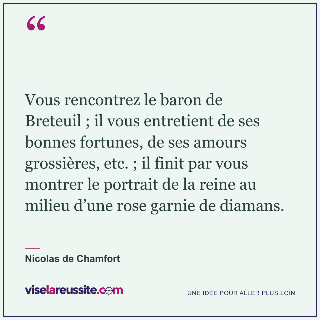 « Vous rencontrez le baron de Breteuil ; il vous entretient de ses bonnes fortunes, de ses amours grossières, etc. ; il finit par vous montrer le portrait de la reine au milieu d’une rose garnie de diamans. » — Nicolas de Chamfort — Vise la Réussite